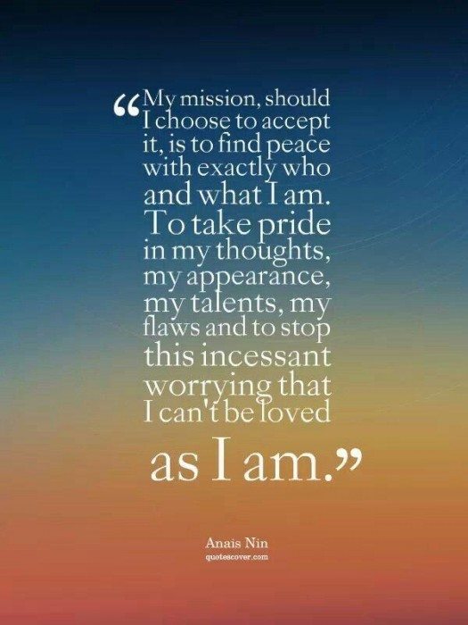 "My Mission, should I choose to accept it, is to find peace with exactly who and what I am. To take pride in my thoughts, my appearance, my talents, my flaws and to stop this incessant worrying that I can't be loved as I am." - Anais Nin