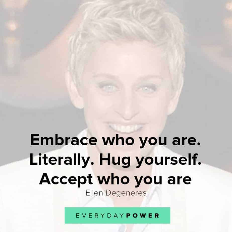  Our latest collection of Ellen Degeneres quotes on Everyday Power blog. Ellen Degeneres is one of the most popular present-day comedians and television hosts. She is well-known for her award-winning talk show, The Ellen DeGeneres Show, as well as being a staunch advocate of LGBT rights. Born on January 26, 1958, in Metairie, Louisiana, Degeneres started her stand-up career in the early 1980s. She has appeared as judge on American Idol and has hosted the Academy Awards, Grammy Awards as well as the Primetime Emmys. Pause Unmute Remaining Time -0:16 Fullscreen X In addition, Degeneres owns a production company and is the author of four books. A successful media personality, she has received numerous awards for her work, and is also a recipient of the Presidential Medal of Freedom. Here are some of our favorite Ellen Degeneres quotes on how we can live a life with meaning, purpose and joy! Ellen Degeneres quotes on Changing The World 1.) Find out who you are and be that person. That’s what your soul was put on this Earth to be. Find that truth, live that truth and everything else will come. – Ellen Degeneres Related: Affirming Beauty Quotes about Life, the World and Nature 2.) I work really hard at trying to see the big picture and not getting stuck in ego. – Ellen Degeneres 3.) If we’re destroying our trees and destroying our environment and hurting animals and hurting one another and all that stuff, there’s got to be a very powerful energy to fight that. I think we need more love in the world. We need more kindness, more compassion, more joy, more laughter. I definitely want to contribute to that. – Ellen Degeneres 4.) Most comedy is based on getting a laugh at somebody else’s expense. And I find that that’s just a form of bullying in a major way. So I want to be an example that you can be funny and be kind, and make people laugh without hurting somebody else’s feelings. – Ellen Degeneres 5.) I’m not an activist; I don’t look for controversy. I’m not a political person, but I’m a person with compassion. I care passionately about equal rights. I care about human rights. I care about animal rights. – Ellen Degeneres Ellen Degeneres quotes 3 Ellen Degeneres quotes on passion and purpose 6.) Follow your passion. Stay true to yourself. Never follow someone else’s path unless you’re in the woods and you’re lost and you see a path. By all means, you should follow that. – Ellen Degeneres 7.) It’s our challenges and obstacles that give us layers of depth and make us interesting. Are they fun when they happen? No. But they are what make us unique. And that’s what I know for sure… I think. – Ellen Degeneres 8.) I am saddened by how people treat one another and how we are so shut off from one another and how we judge one another, when the truth is, we are all one connected thing. We are all from the same exact molecules. – Ellen Degeneres 9.) Sometimes you can’t see yourself clearly until you see yourself through the eyes of others. – Ellen Degeneres 10.) I learned compassion from being discrimanted against. Everything bad that’s ever happened to me has taught me compassion. – Ellen Degeneres 11.) While I was doing stand-up, I thought I knew for sure that success meant getting everyone to like me. So I became whoever I thought people wanted me to be. I’d say yes when I wanted to say no, and I even wore a few dresses. – Ellen Degeneres 12.) Though you feel like your not where you’re suppose to be, you shouldn’t worry because the next turn you take, it will lead you to where you wanna go. – Ellen Degeneres Ellen Degeneres quotes on true beauty