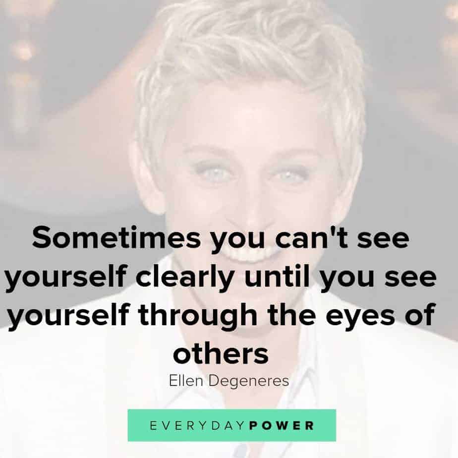  Our latest collection of Ellen Degeneres quotes on Everyday Power blog. Ellen Degeneres is one of the most popular present-day comedians and television hosts. She is well-known for her award-winning talk show, The Ellen DeGeneres Show, as well as being a staunch advocate of LGBT rights. Born on January 26, 1958, in Metairie, Louisiana, Degeneres started her stand-up career in the early 1980s. She has appeared as judge on American Idol and has hosted the Academy Awards, Grammy Awards as well as the Primetime Emmys. Pause Unmute Remaining Time -0:25 Fullscreen X In addition, Degeneres owns a production company and is the author of four books. A successful media personality, she has received numerous awards for her work, and is also a recipient of the Presidential Medal of Freedom. Here are some of our favorite Ellen Degeneres quotes on how we can live a life with meaning, purpose and joy! Ellen Degeneres quotes on Changing The World 1.) Find out who you are and be that person. That’s what your soul was put on this Earth to be. Find that truth, live that truth and everything else will come. – Ellen Degeneres Related: Affirming Beauty Quotes about Life, the World and Nature 2.) I work really hard at trying to see the big picture and not getting stuck in ego. – Ellen Degeneres 3.) If we’re destroying our trees and destroying our environment and hurting animals and hurting one another and all that stuff, there’s got to be a very powerful energy to fight that. I think we need more love in the world. We need more kindness, more compassion, more joy, more laughter. I definitely want to contribute to that. – Ellen Degeneres 4.) Most comedy is based on getting a laugh at somebody else’s expense. And I find that that’s just a form of bullying in a major way. So I want to be an example that you can be funny and be kind, and make people laugh without hurting somebody else’s feelings. – Ellen Degeneres 5.) I’m not an activist; I don’t look for controversy. I’m not a political person, but I’m a person with compassion. I care passionately about equal rights. I care about human rights. I care about animal rights. – Ellen Degeneres Ellen Degeneres quotes 3 Ellen Degeneres quotes on passion and purpose